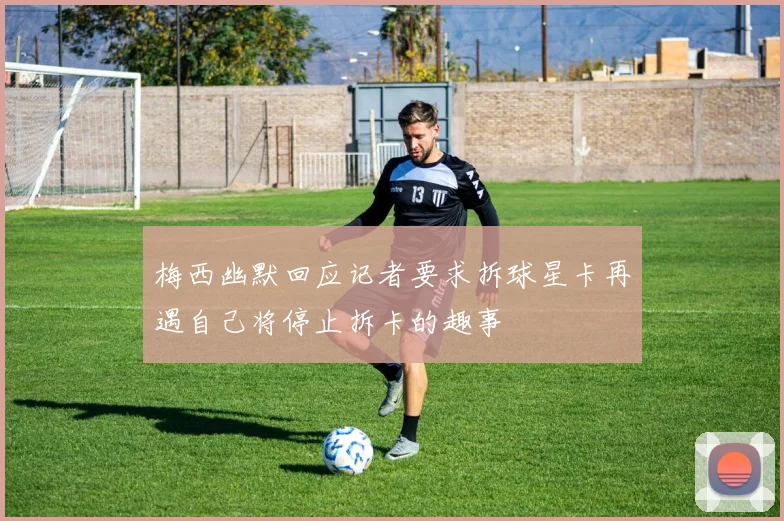 梅西幽默回应记者要求拆球星卡再遇自己将停止拆卡的趣事