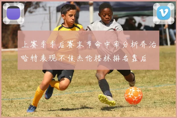 上赛季季后赛末节命中率分析乔治哈特表现不佳杰伦格林排名靠后