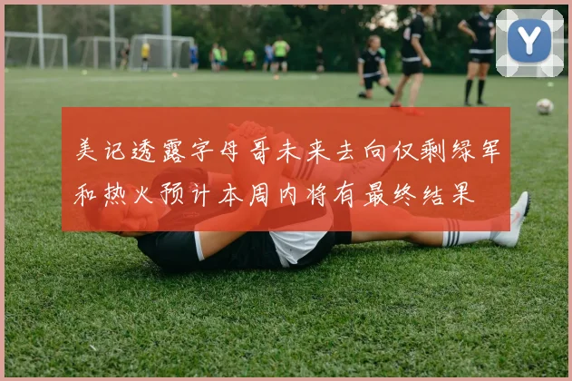 美记透露字母哥未来去向仅剩绿军和热火预计本周内将有最终结果