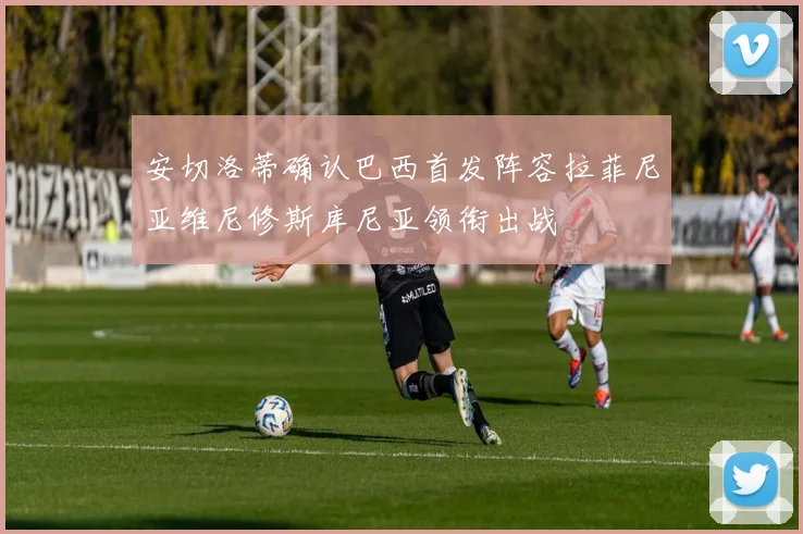 安切洛蒂确认巴西首发阵容拉菲尼亚维尼修斯库尼亚领衔出战