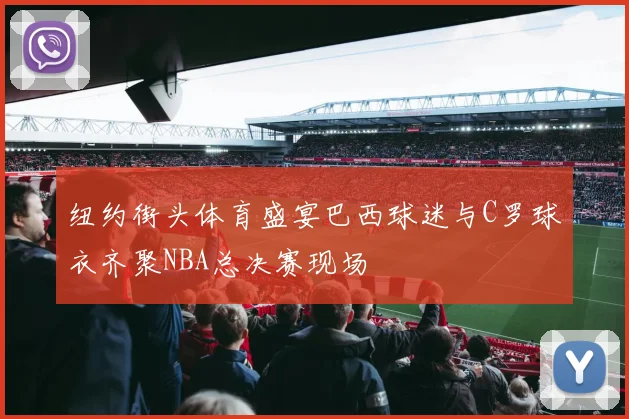 纽约街头体育盛宴巴西球迷与C罗球衣齐聚NBA总决赛现场