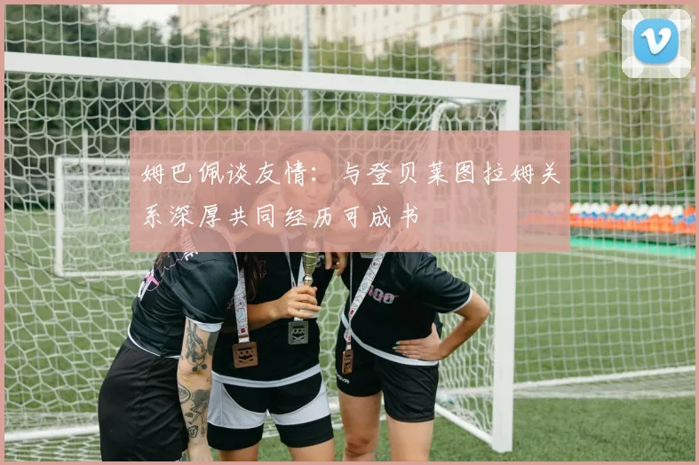 姆巴佩谈友情：与登贝莱图拉姆关系深厚共同经历可成书