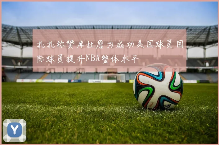扎扎称赞库杜詹为成功美国球员国际球员提升NBA整体水平