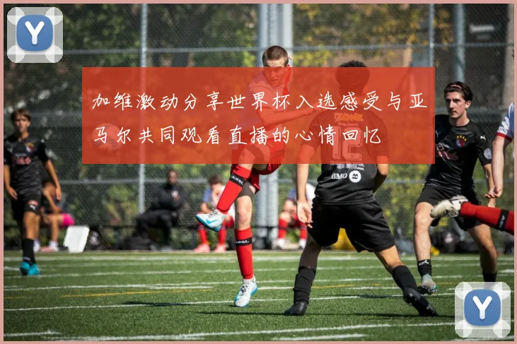 加维激动分享世界杯入选感受与亚马尔共同观看直播的心情回忆