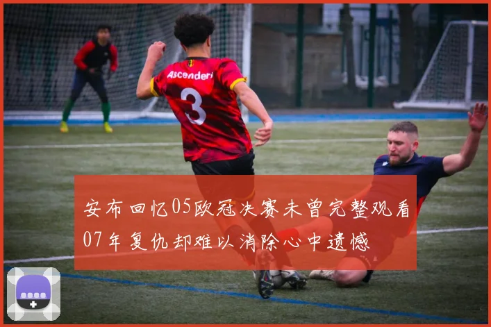 安布回忆05欧冠决赛未曾完整观看07年复仇却难以消除心中遗憾