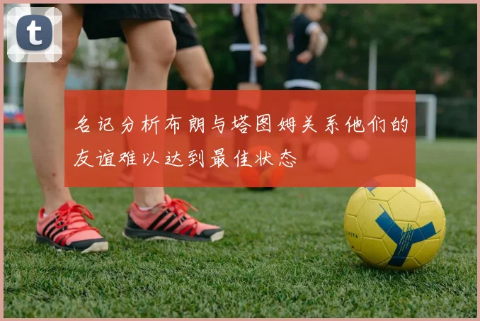 名记分析布朗与塔图姆关系他们的友谊难以达到最佳状态