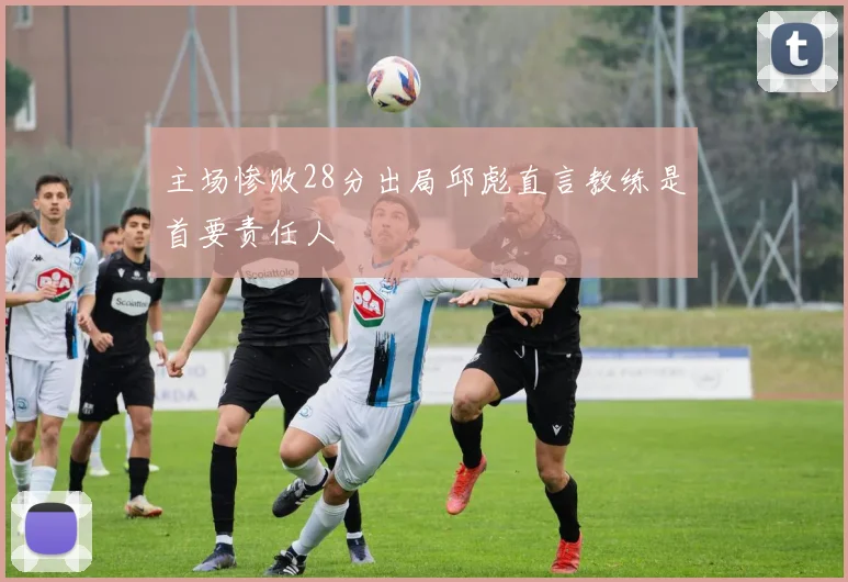 主场惨败28分出局邱彪直言教练是首要责任人
