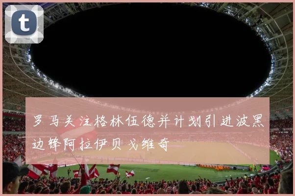 罗马关注格林伍德并计划引进波黑边锋阿拉伊贝戈维奇