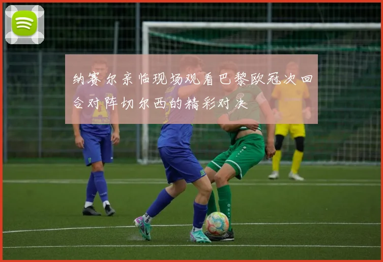 纳赛尔亲临现场观看巴黎欧冠次回合对阵切尔西的精彩对决