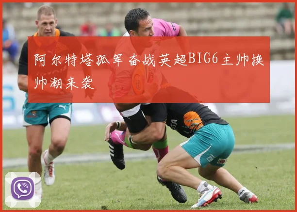 阿尔特塔孤军奋战英超BIG6主帅换帅潮来袭