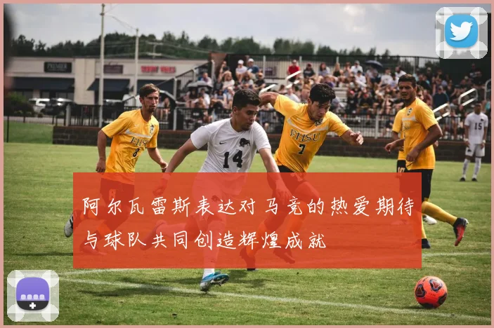阿尔瓦雷斯表达对马竞的热爱期待与球队共同创造辉煌成就