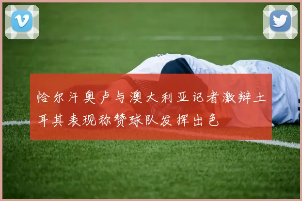 恰尔汗奥卢与澳大利亚记者激辩土耳其表现称赞球队发挥出色