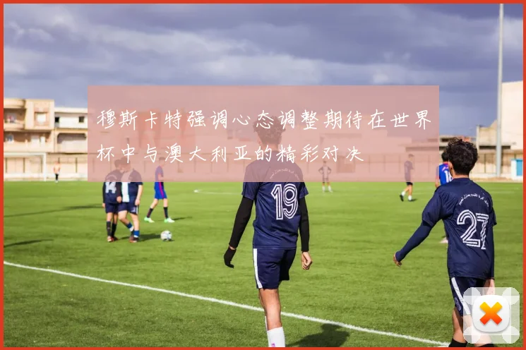 穆斯卡特强调心态调整期待在世界杯中与澳大利亚的精彩对决