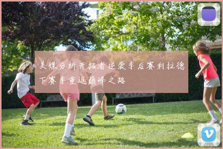 美媒分析开拓者逆袭季后赛利拉德下赛季重返巅峰之路