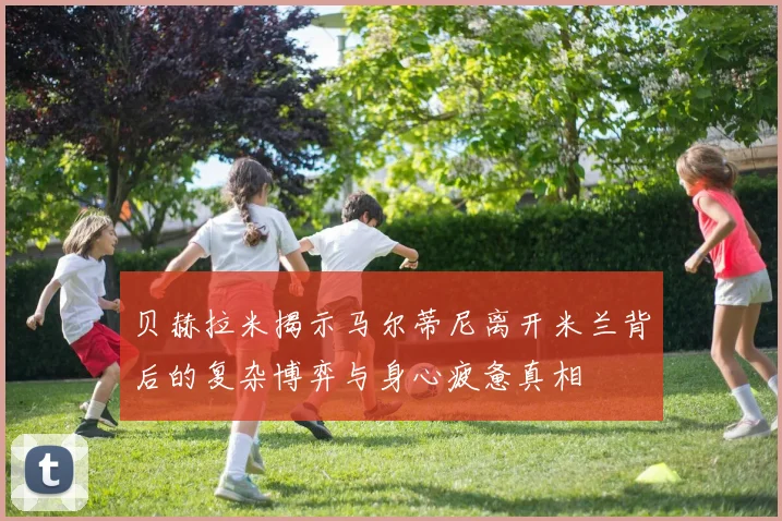 贝赫拉米揭示马尔蒂尼离开米兰背后的复杂博弈与身心疲惫真相