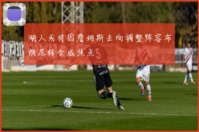 湖人或将因詹姆斯去向调整阵容布朗尼转会成焦点