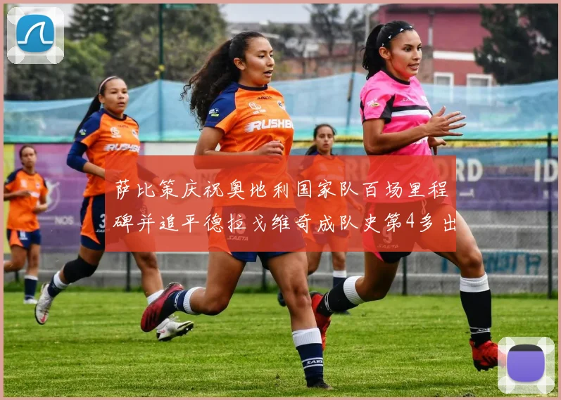 萨比策庆祝奥地利国家队百场里程碑并追平德拉戈维奇成队史第4多出场者