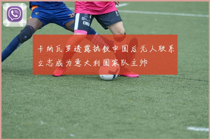 卡纳瓦罗透露执教中国后无人联系立志成为意大利国家队主帅