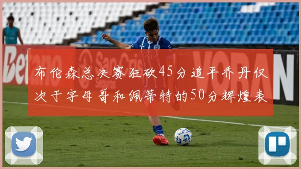 布伦森总决赛狂砍45分追平乔丹仅次于字母哥和佩蒂特的50分辉煌表现