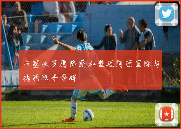 卡塞米罗愿降薪加盟迈阿密国际与梅西联手争辉