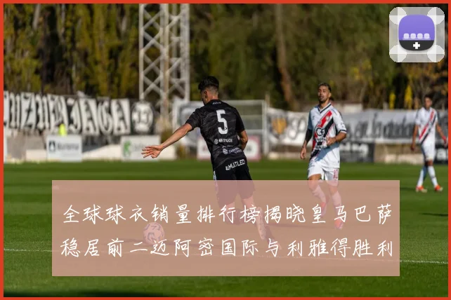 全球球衣销量排行榜揭晓皇马巴萨稳居前二迈阿密国际与利雅得胜利表现抢眼