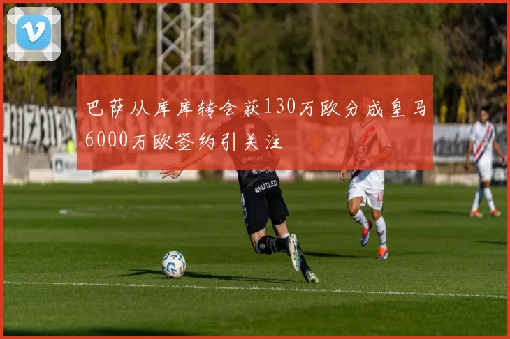 巴萨从库库转会获130万欧分成皇马6000万欧签约引关注