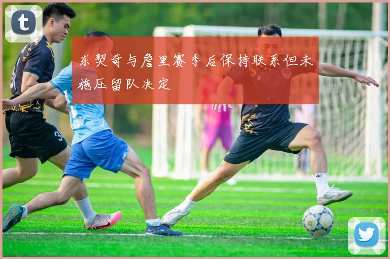 东契奇与詹里赛季后保持联系但未施压留队决定