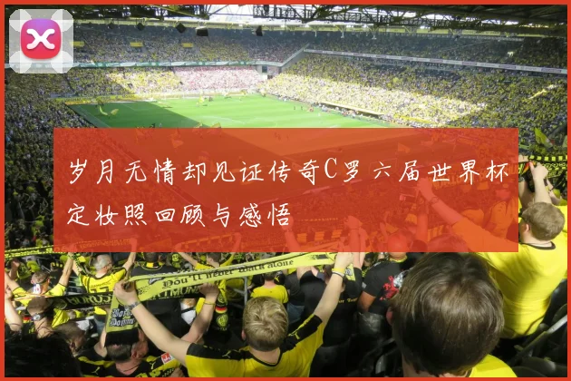 岁月无情却见证传奇C罗六届世界杯定妆照回顾与感悟